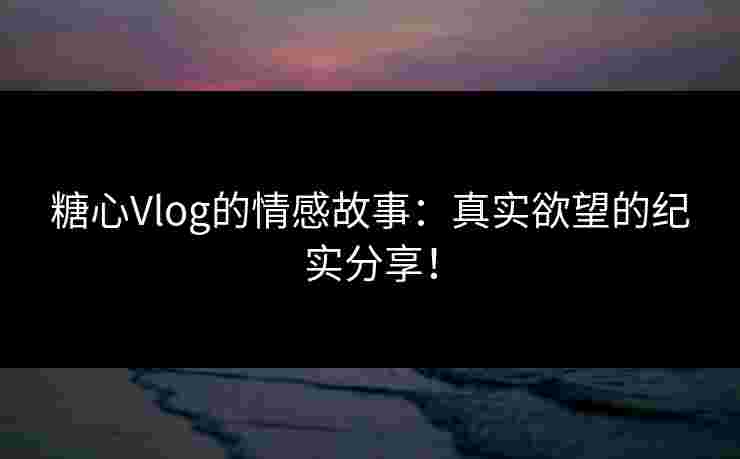 糖心Vlog的情感故事：真实欲望的纪实分享！