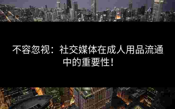 不容忽视:社交媒体在成人用品流通中的重要性! 不容忽视:社交媒体在成人用品流通中的重要性!
