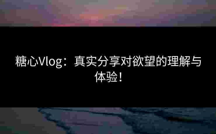 糖心Vlog：真实分享对欲望的理解与体验！