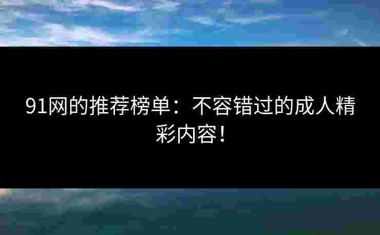 91网的推荐榜单：不容错过的成人精彩内容！