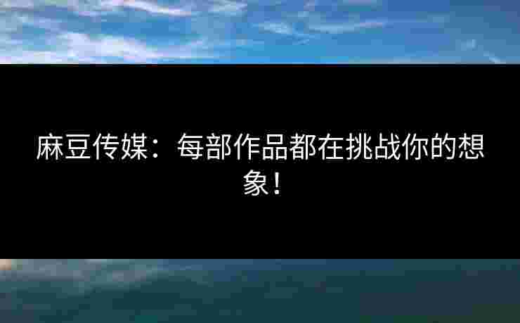 麻豆传媒：每部作品都在挑战你的想象！