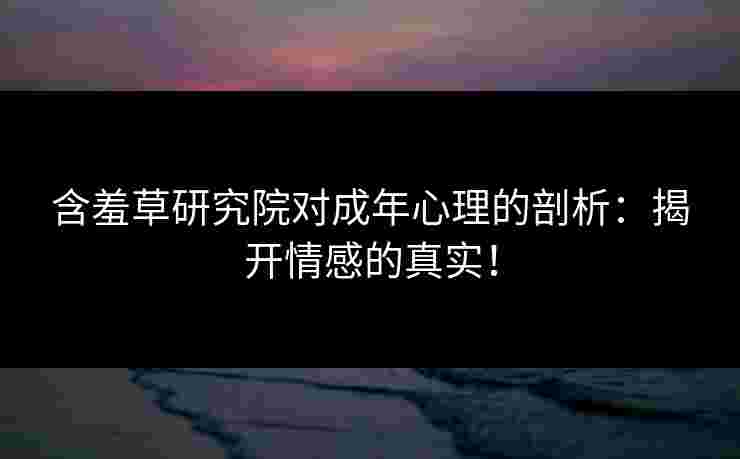 含羞草研究院对成年心理的剖析：揭开情感的真实！