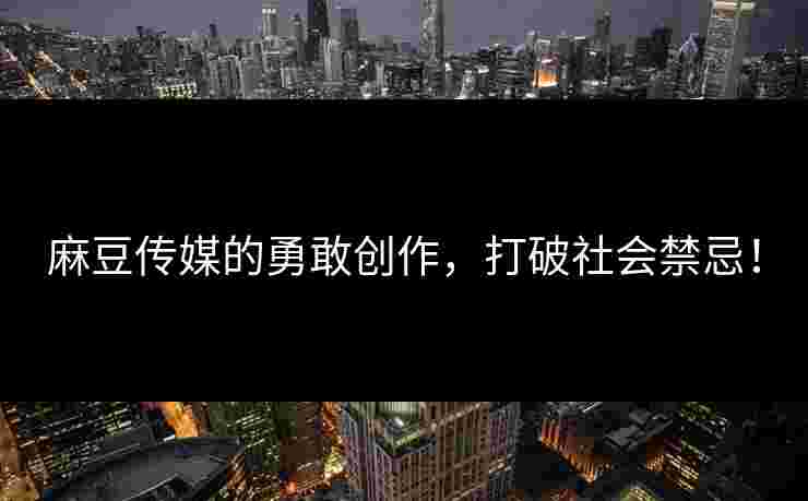 麻豆传媒的勇敢创作，打破社会禁忌！