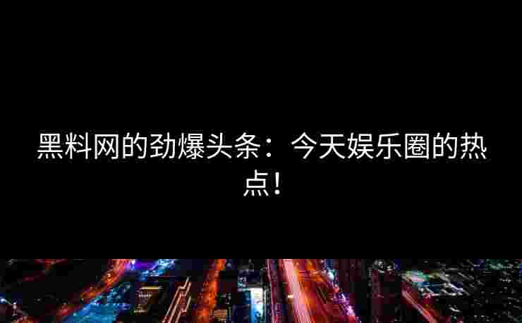 黑料网的劲爆头条：今天娱乐圈的热点！