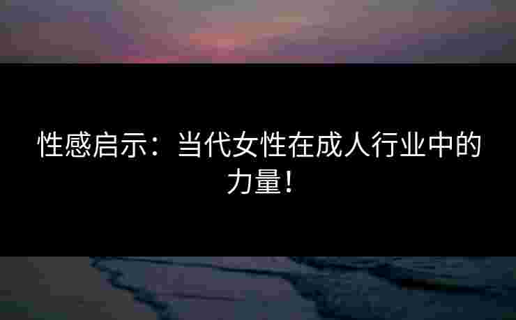 性感启示：当代女性在成人行业中的力量！