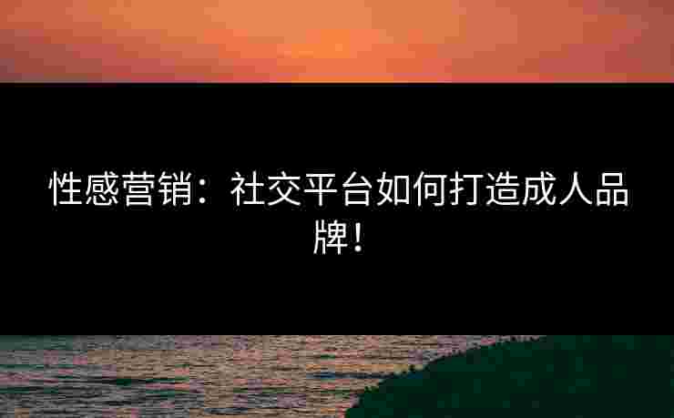 性感营销：社交平台如何打造成人品牌！